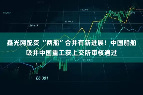 鑫光网配资 “两船”合并有新进展！中国船舶吸并中国重工获上交所审核通过