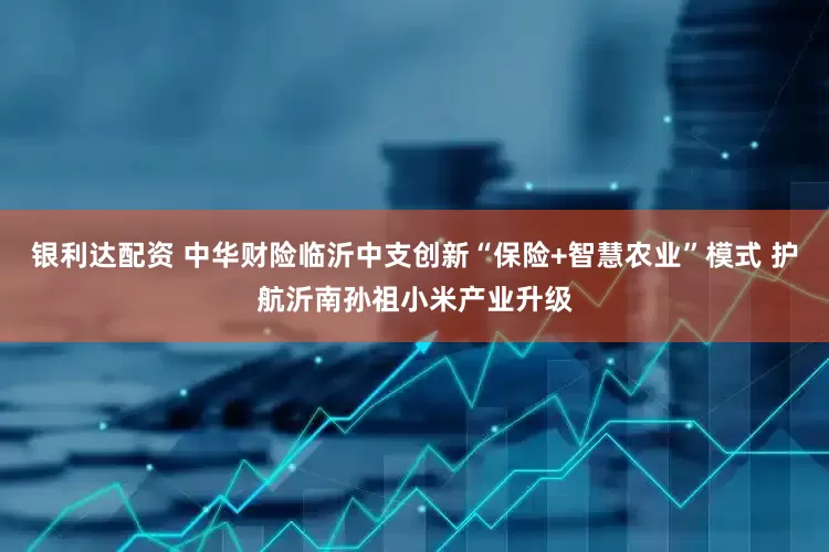 银利达配资 中华财险临沂中支创新“保险+智慧农业”模式 护航沂南孙祖小米产业升级