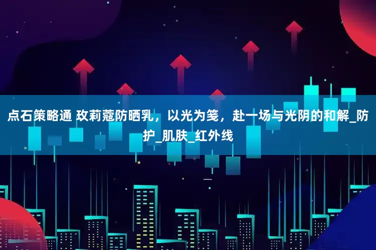 点石策略通 玫莉蔻防晒乳，以光为笺，赴一场与光阴的和解_防护_肌肤_红外线