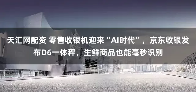 天汇网配资 零售收银机迎来“AI时代”，京东收银发布D6一体秤，生鲜商品也能毫秒识别
