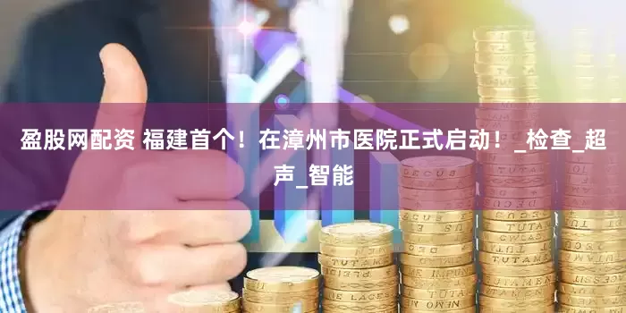 盈股网配资 福建首个！在漳州市医院正式启动！_检查_超声_智能