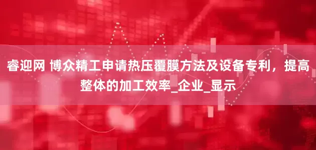 睿迎网 博众精工申请热压覆膜方法及设备专利，提高整体的加工效率_企业_显示