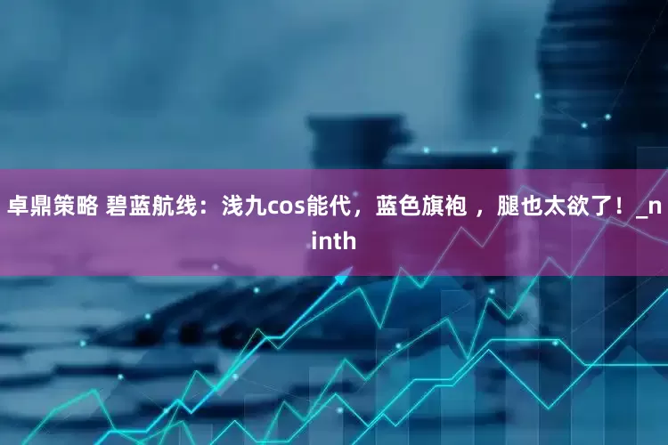 卓鼎策略 碧蓝航线：浅九cos能代，蓝色旗袍 ，腿也太欲了！_ninth