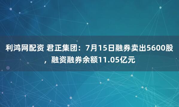 利鸿网配资 君正集团：7月15日融券卖出5600股，融资融券余额11.05亿元