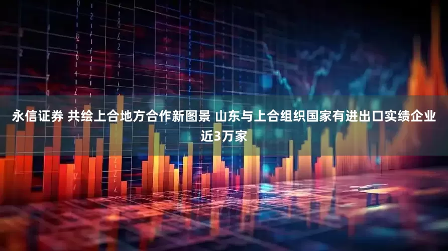 永信证券 共绘上合地方合作新图景 山东与上合组织国家有进出口实绩企业近3万家