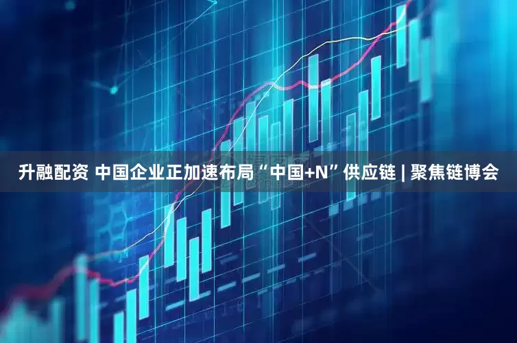 升融配资 中国企业正加速布局“中国+N”供应链 | 聚焦链博会