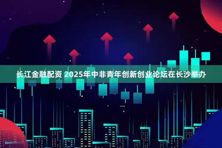 长江金融配资 2025年中非青年创新创业论坛在长沙举办