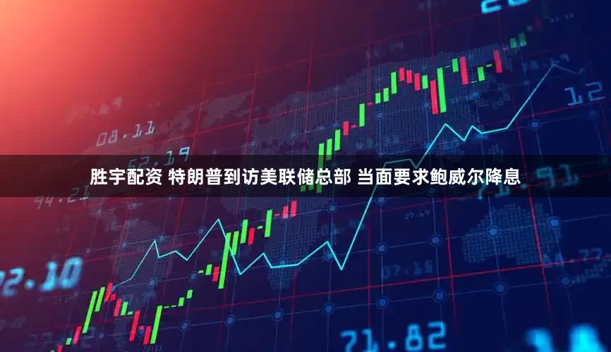 胜宇配资 特朗普到访美联储总部 当面要求鲍威尔降息
