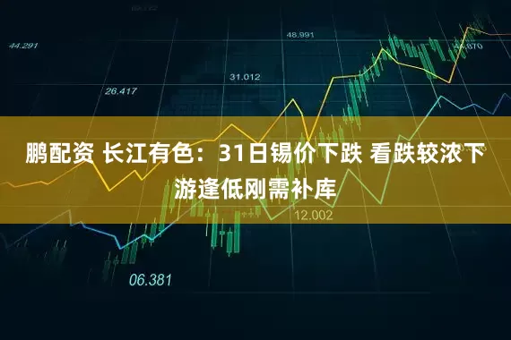 鹏配资 长江有色：31日锡价下跌 看跌较浓下游逢低刚需补库