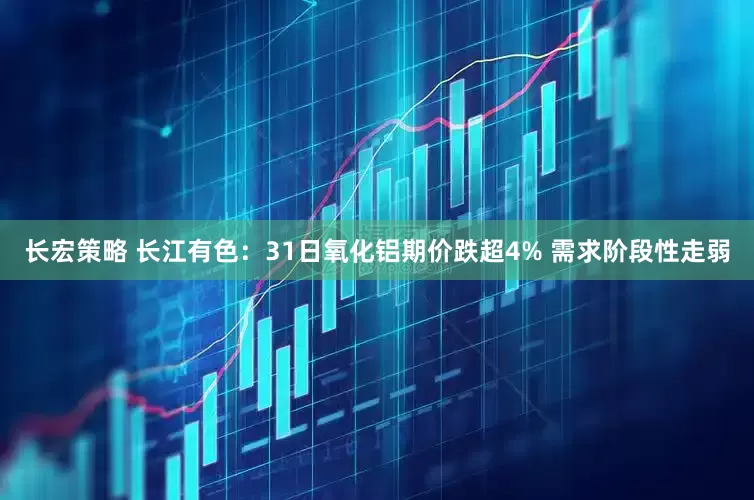 长宏策略 长江有色：31日氧化铝期价跌超4% 需求阶段性走弱