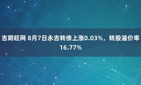 吉期旺网 8月7日永吉转债上涨0.03%，转股溢价率16.77%