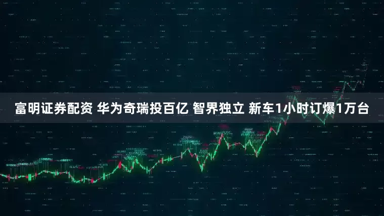 富明证券配资 华为奇瑞投百亿 智界独立 新车1小时订爆1万台