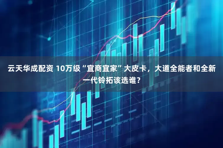 云天华成配资 10万级“宜商宜家”大皮卡，大道全能者和全新一代铃拓该选谁？