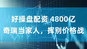 好操盘配资 4800亿奇瑞当家人，挥别价格战