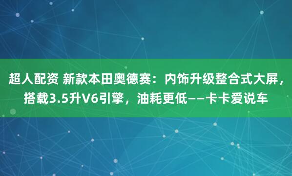 超人配资 新款本田奥德赛：内饰升级整合式大屏，搭载3.5升V6引擎，油耗更低——卡卡爱说车