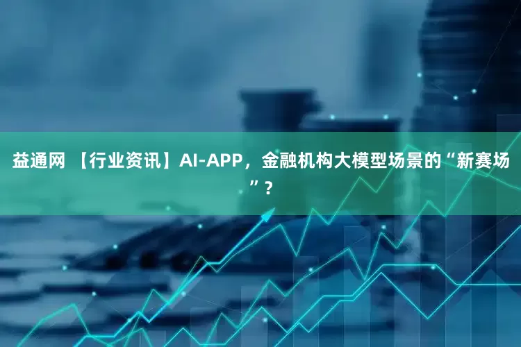 益通网 【行业资讯】AI-APP，金融机构大模型场景的“新赛场”？