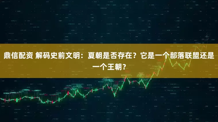 鼎信配资 解码史前文明：夏朝是否存在？它是一个部落联盟还是一个王朝？