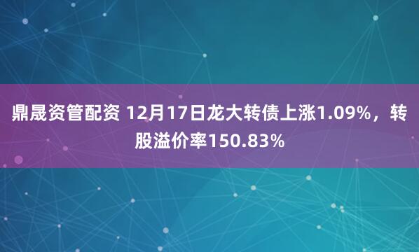 鼎晟资管配资 12月17日龙大转债上涨1.09%，转股溢价率150.83%