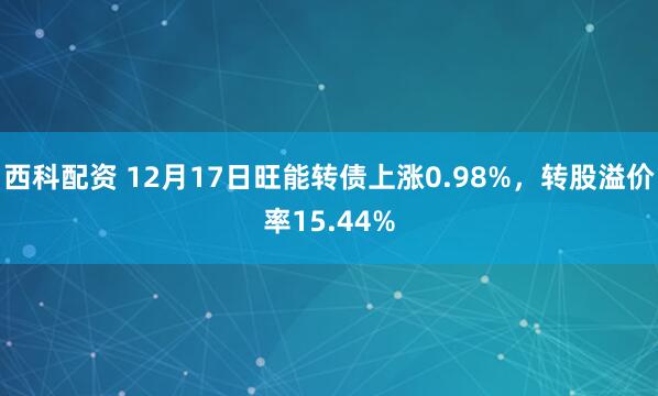 西科配资 12月17日旺能转债上涨0.98%，转股溢价率15.44%