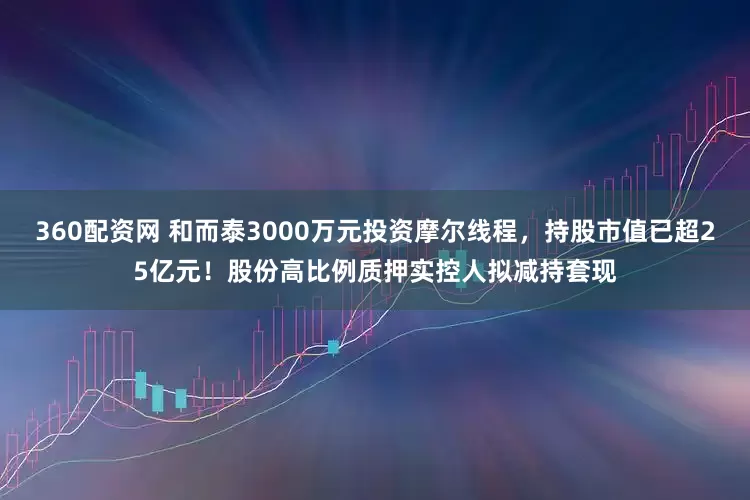 360配资网 和而泰3000万元投资摩尔线程，持股市值已超25亿元！股份高比例质押实控人拟减持套现