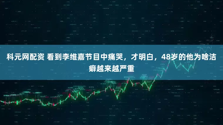 科元网配资 看到李维嘉节目中痛哭，才明白，48岁的他为啥洁癖越来越严重