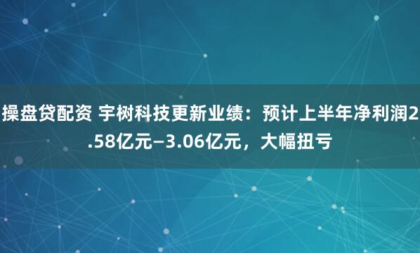 操盘贷配资 宇树科技更新业绩：预计上半年净利润2.58亿元—3.06亿元，大幅扭亏